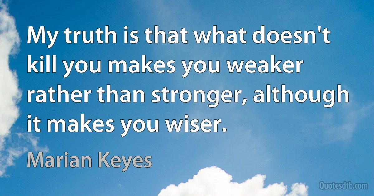 My truth is that what doesn't kill you makes you weaker rather than stronger, although it makes you wiser. (Marian Keyes)