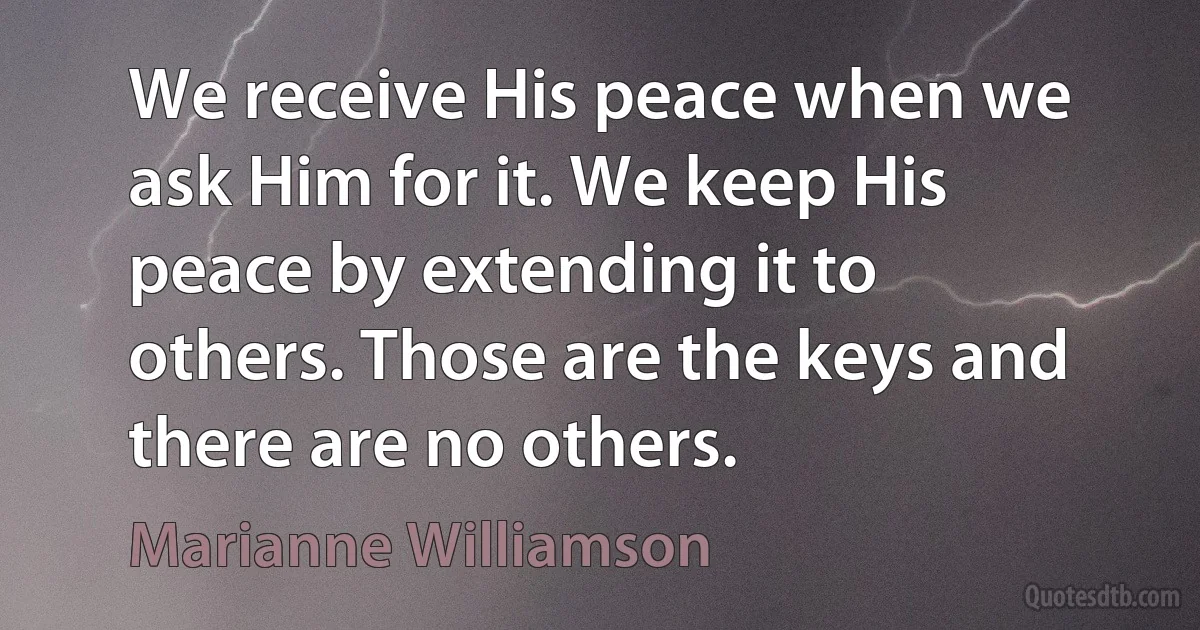 We receive His peace when we ask Him for it. We keep His peace by extending it to others. Those are the keys and there are no others. (Marianne Williamson)