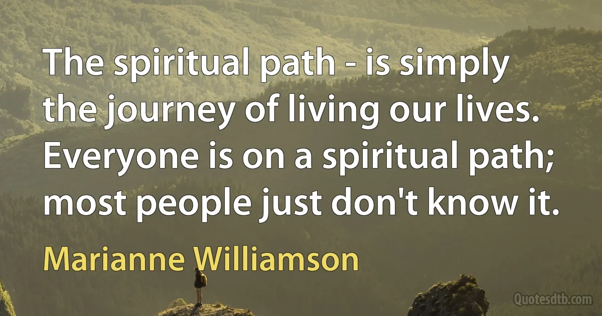 The spiritual path - is simply the journey of living our lives. Everyone is on a spiritual path; most people just don't know it. (Marianne Williamson)