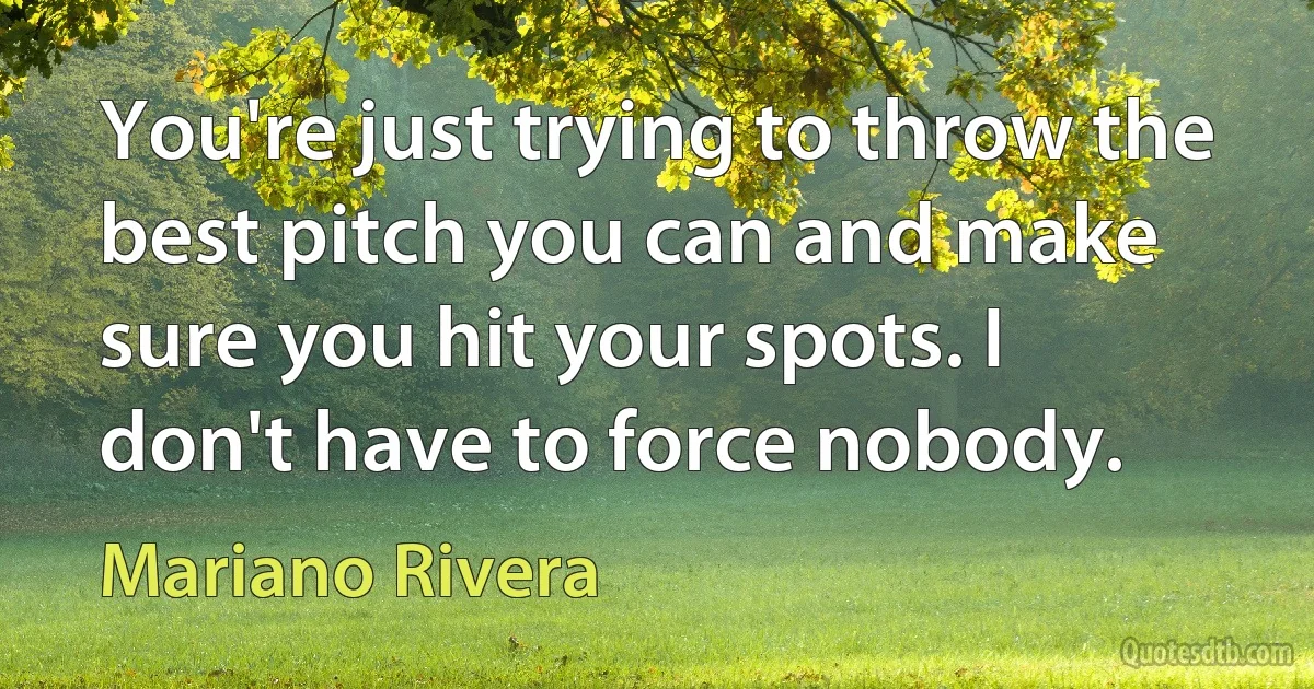 You're just trying to throw the best pitch you can and make sure you hit your spots. I don't have to force nobody. (Mariano Rivera)