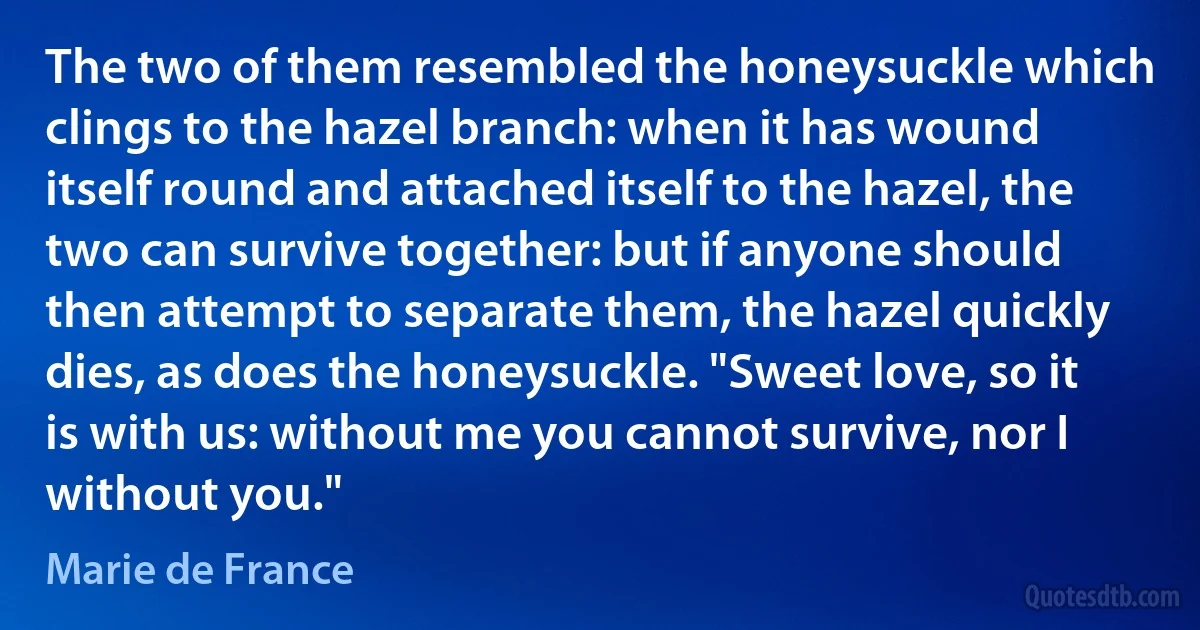 The two of them resembled the honeysuckle which clings to the hazel branch: when it has wound itself round and attached itself to the hazel, the two can survive together: but if anyone should then attempt to separate them, the hazel quickly dies, as does the honeysuckle. "Sweet love, so it is with us: without me you cannot survive, nor I without you." (Marie de France)