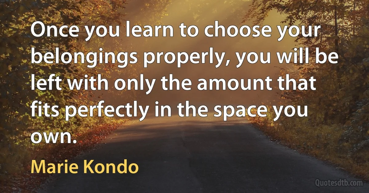 Once you learn to choose your belongings properly, you will be left with only the amount that fits perfectly in the space you own. (Marie Kondo)