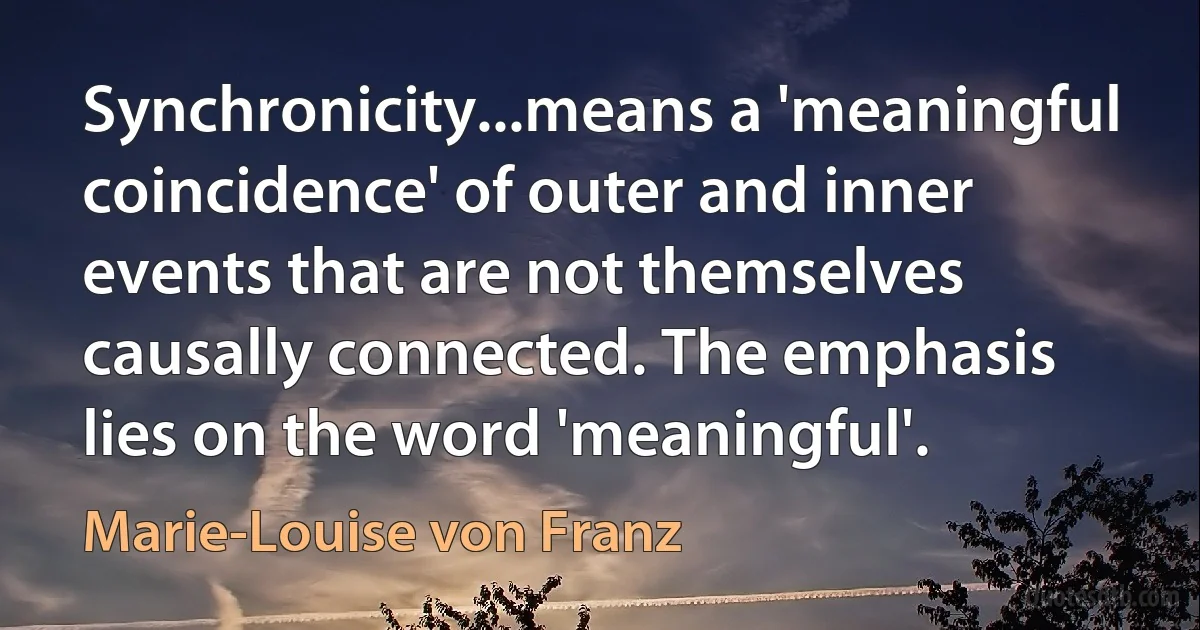 Synchronicity...means a 'meaningful coincidence' of outer and inner events that are not themselves causally connected. The emphasis lies on the word 'meaningful'. (Marie-Louise von Franz)