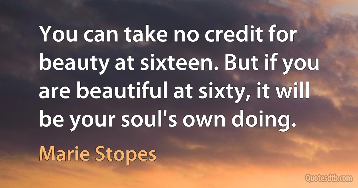 You can take no credit for beauty at sixteen. But if you are beautiful at sixty, it will be your soul's own doing. (Marie Stopes)