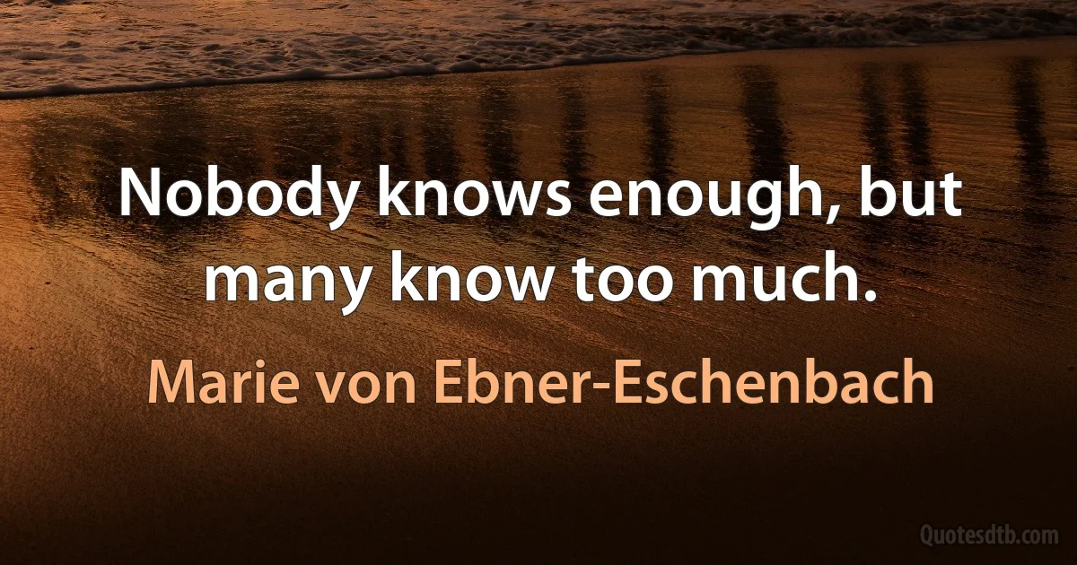 Nobody knows enough, but many know too much. (Marie von Ebner-Eschenbach)