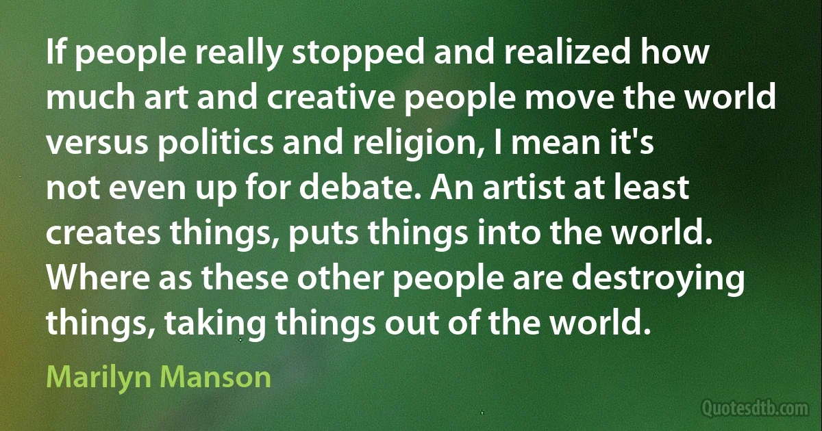 If people really stopped and realized how much art and creative people move the world versus politics and religion, I mean it's not even up for debate. An artist at least creates things, puts things into the world. Where as these other people are destroying things, taking things out of the world. (Marilyn Manson)