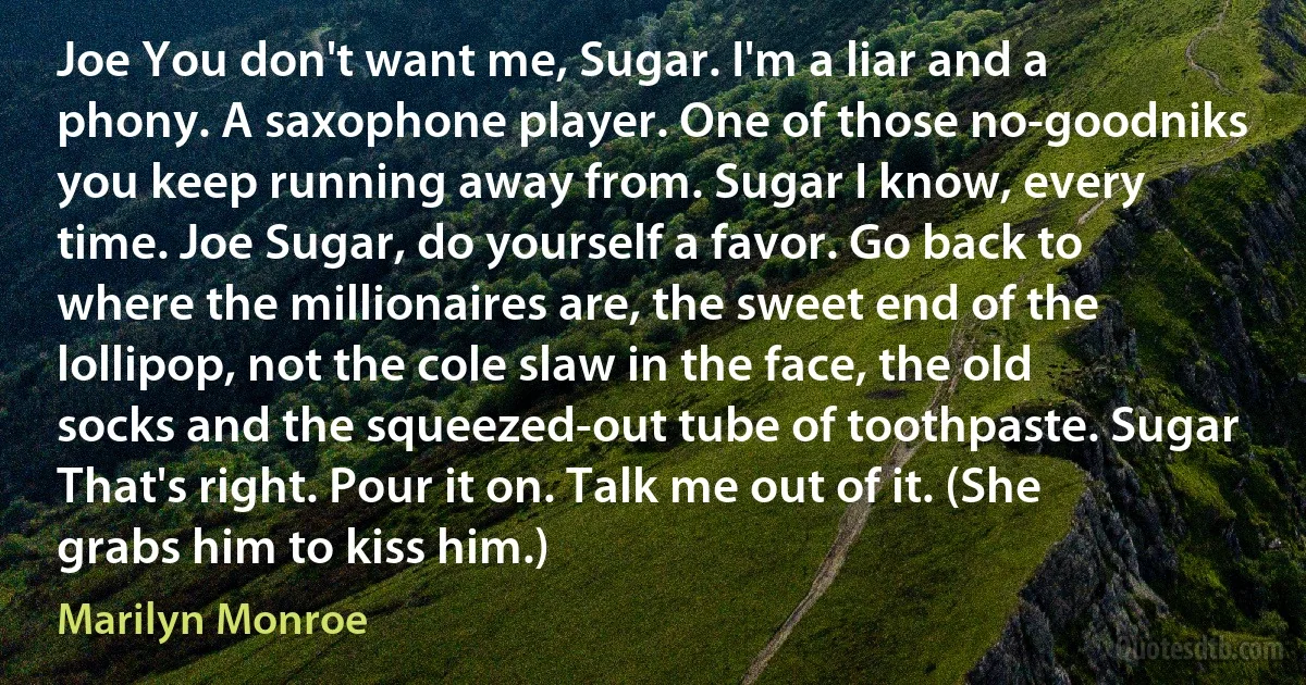 Joe You don't want me, Sugar. I'm a liar and a phony. A saxophone player. One of those no-goodniks you keep running away from. Sugar I know, every time. Joe Sugar, do yourself a favor. Go back to where the millionaires are, the sweet end of the lollipop, not the cole slaw in the face, the old socks and the squeezed-out tube of toothpaste. Sugar That's right. Pour it on. Talk me out of it. (She grabs him to kiss him.) (Marilyn Monroe)