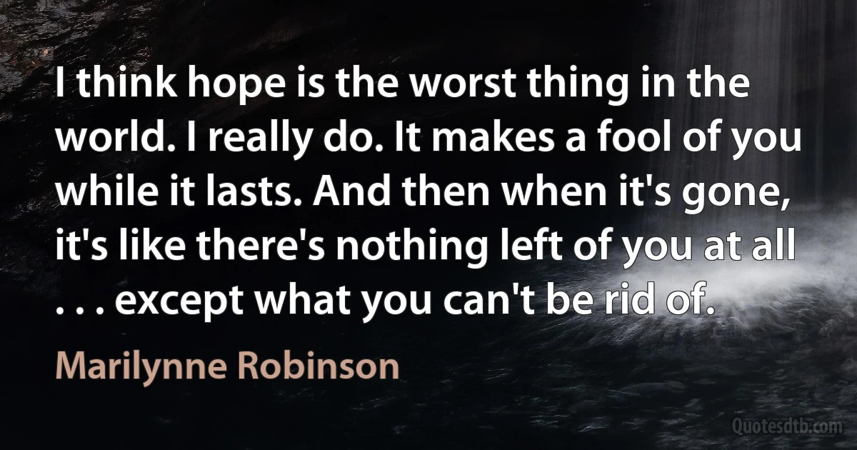 I think hope is the worst thing in the world. I really do. It makes a fool of you while it lasts. And then when it's gone, it's like there's nothing left of you at all . . . except what you can't be rid of. (Marilynne Robinson)