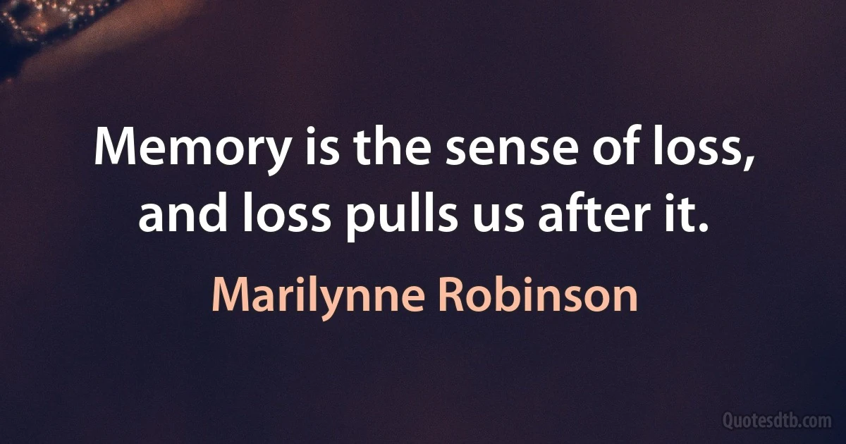 Memory is the sense of loss, and loss pulls us after it. (Marilynne Robinson)