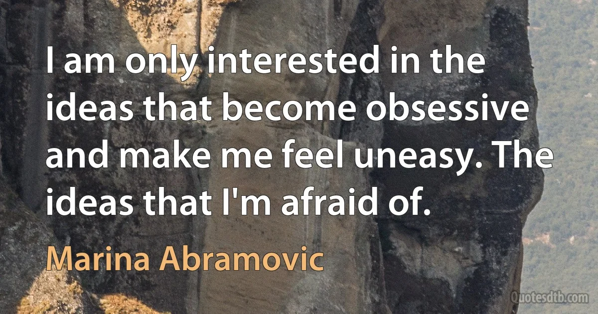 I am only interested in the ideas that become obsessive and make me feel uneasy. The ideas that I'm afraid of. (Marina Abramovic)