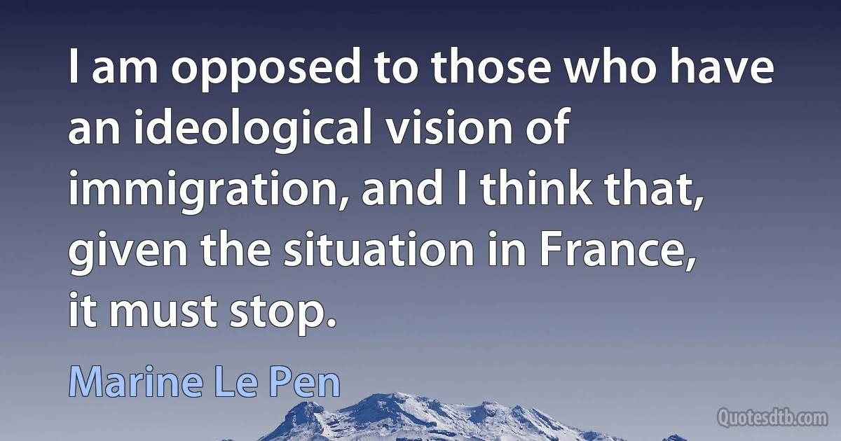 I am opposed to those who have an ideological vision of immigration, and I think that, given the situation in France, it must stop. (Marine Le Pen)