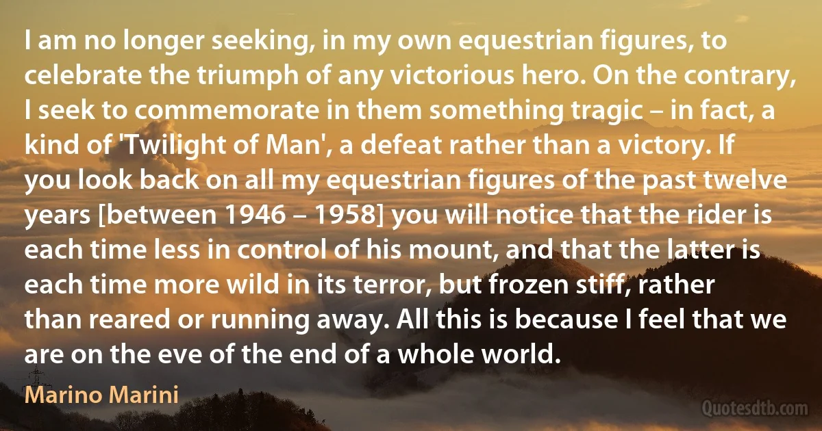 I am no longer seeking, in my own equestrian figures, to celebrate the triumph of any victorious hero. On the contrary, I seek to commemorate in them something tragic – in fact, a kind of 'Twilight of Man', a defeat rather than a victory. If you look back on all my equestrian figures of the past twelve years [between 1946 – 1958] you will notice that the rider is each time less in control of his mount, and that the latter is each time more wild in its terror, but frozen stiff, rather than reared or running away. All this is because I feel that we are on the eve of the end of a whole world. (Marino Marini)