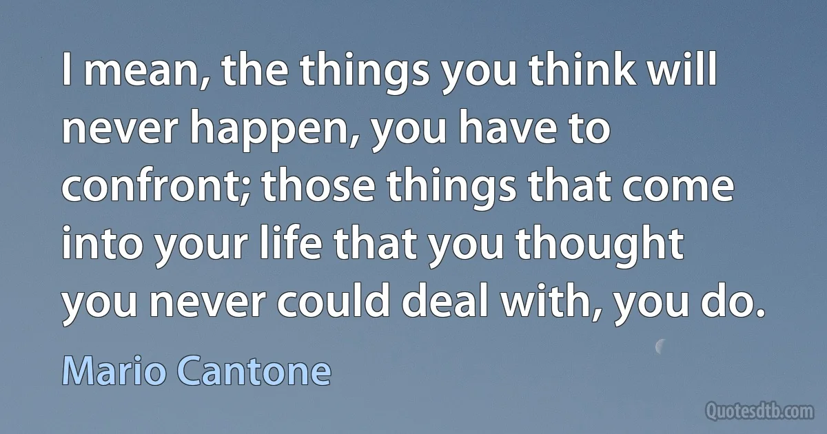 I mean, the things you think will never happen, you have to confront; those things that come into your life that you thought you never could deal with, you do. (Mario Cantone)