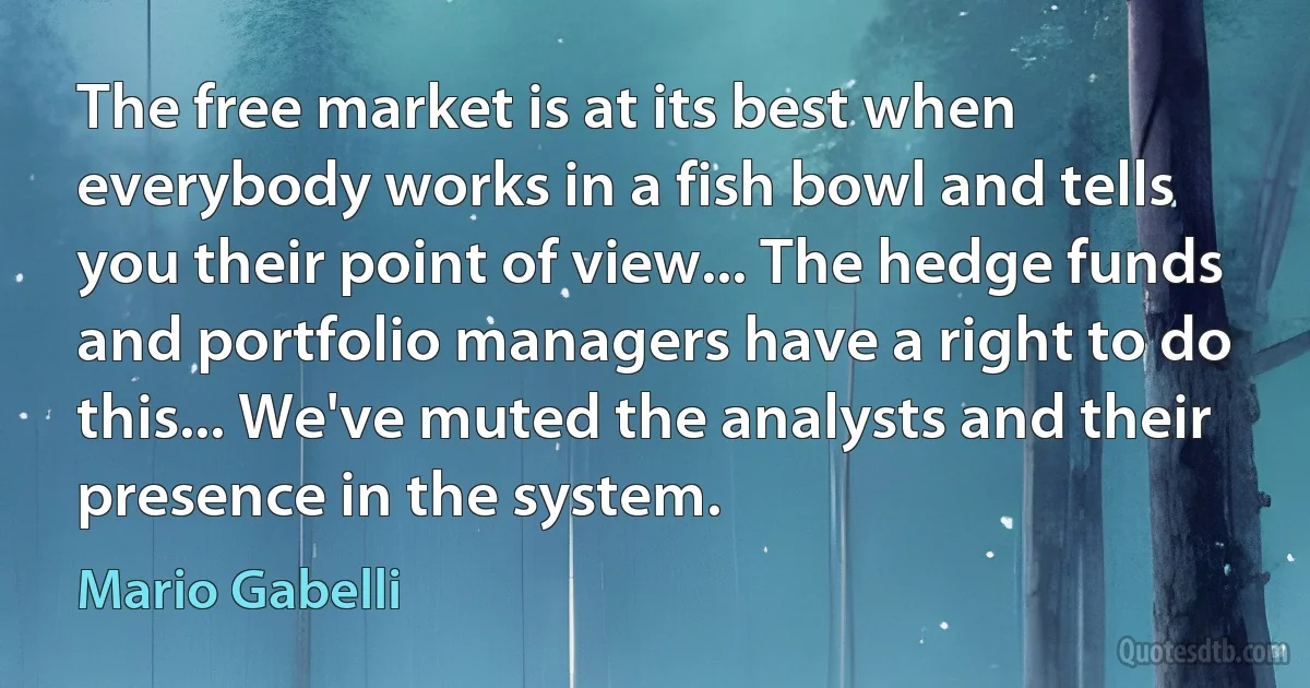 The free market is at its best when everybody works in a fish bowl and tells you their point of view... The hedge funds and portfolio managers have a right to do this... We've muted the analysts and their presence in the system. (Mario Gabelli)