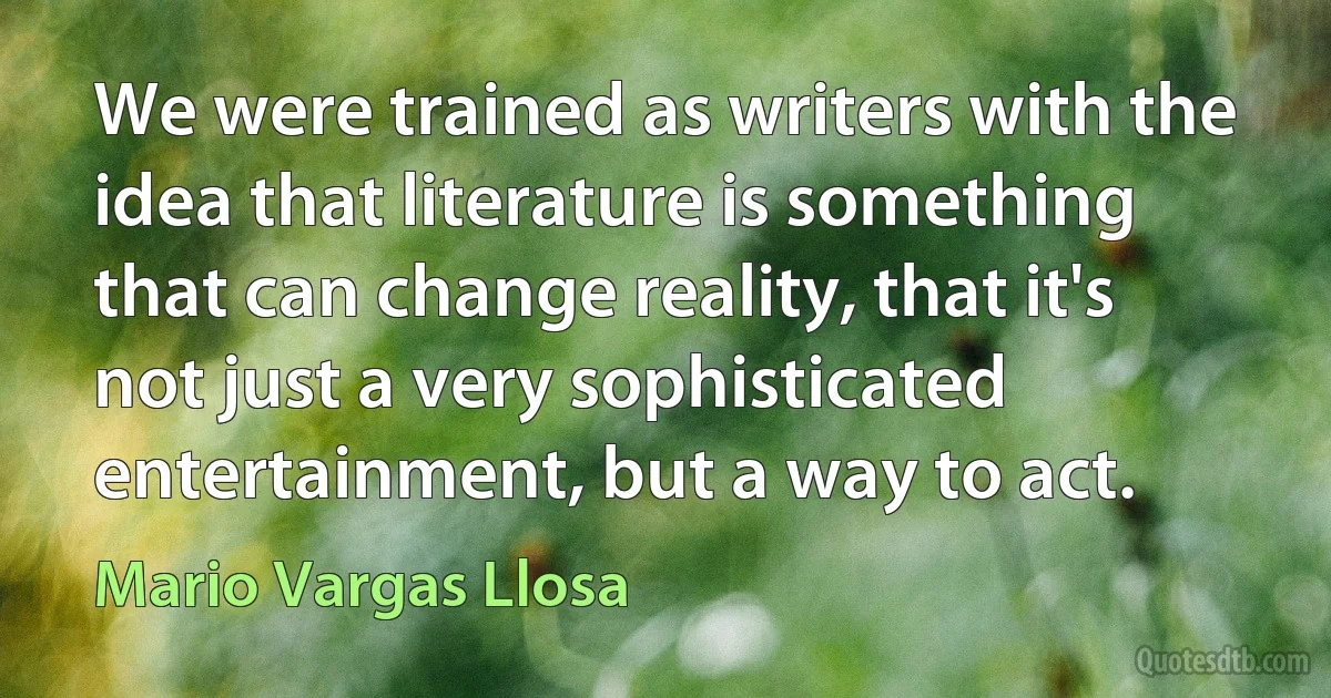 We were trained as writers with the idea that literature is something that can change reality, that it's not just a very sophisticated entertainment, but a way to act. (Mario Vargas Llosa)