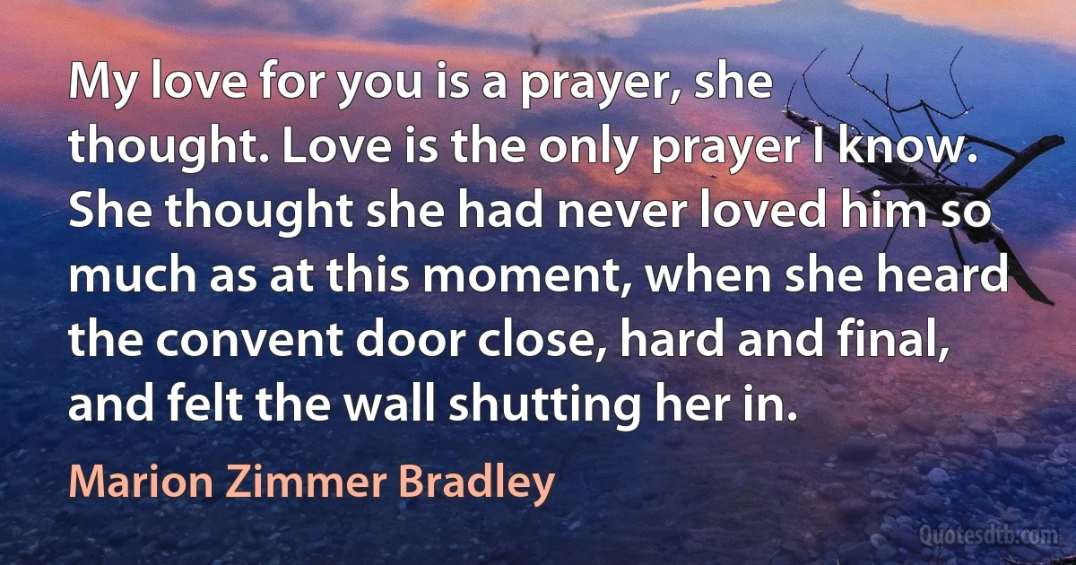 My love for you is a prayer, she thought. Love is the only prayer I know. She thought she had never loved him so much as at this moment, when she heard the convent door close, hard and final, and felt the wall shutting her in. (Marion Zimmer Bradley)