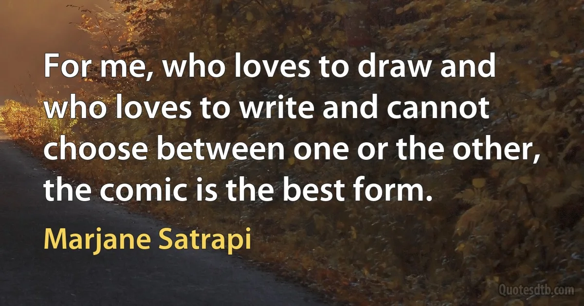 For me, who loves to draw and who loves to write and cannot choose between one or the other, the comic is the best form. (Marjane Satrapi)