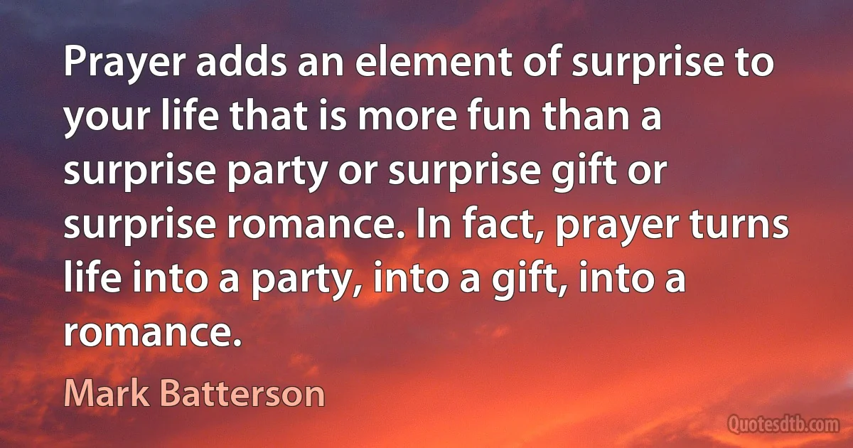 Prayer adds an element of surprise to your life that is more fun than a surprise party or surprise gift or surprise romance. In fact, prayer turns life into a party, into a gift, into a romance. (Mark Batterson)