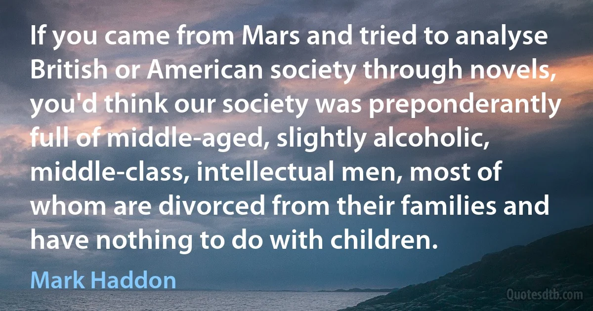 If you came from Mars and tried to analyse British or American society through novels, you'd think our society was preponderantly full of middle-aged, slightly alcoholic, middle-class, intellectual men, most of whom are divorced from their families and have nothing to do with children. (Mark Haddon)