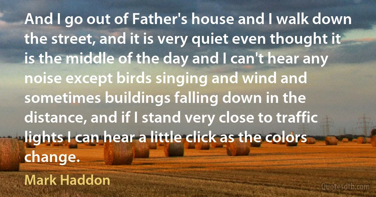 And I go out of Father's house and I walk down the street, and it is very quiet even thought it is the middle of the day and I can't hear any noise except birds singing and wind and sometimes buildings falling down in the distance, and if I stand very close to traffic lights I can hear a little click as the colors change. (Mark Haddon)