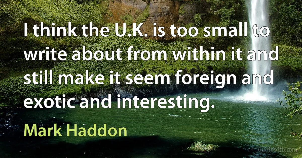 I think the U.K. is too small to write about from within it and still make it seem foreign and exotic and interesting. (Mark Haddon)