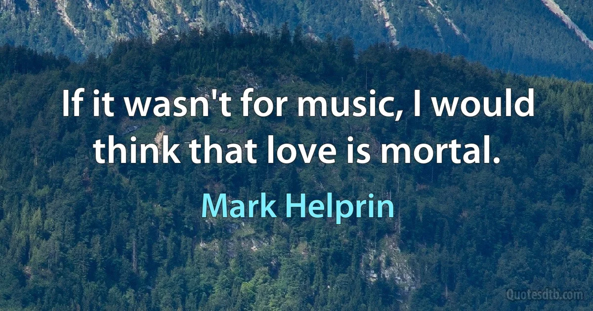 If it wasn't for music, I would think that love is mortal. (Mark Helprin)