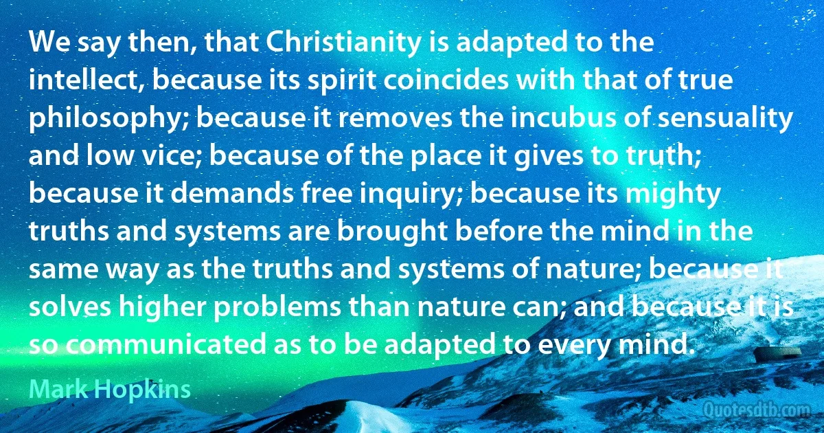 We say then, that Christianity is adapted to the intellect, because its spirit coincides with that of true philosophy; because it removes the incubus of sensuality and low vice; because of the place it gives to truth; because it demands free inquiry; because its mighty truths and systems are brought before the mind in the same way as the truths and systems of nature; because it solves higher problems than nature can; and because it is so communicated as to be adapted to every mind. (Mark Hopkins)