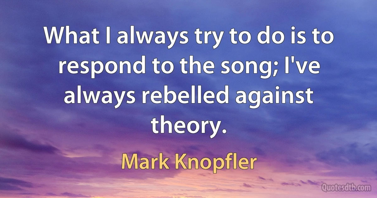 What I always try to do is to respond to the song; I've always rebelled against theory. (Mark Knopfler)