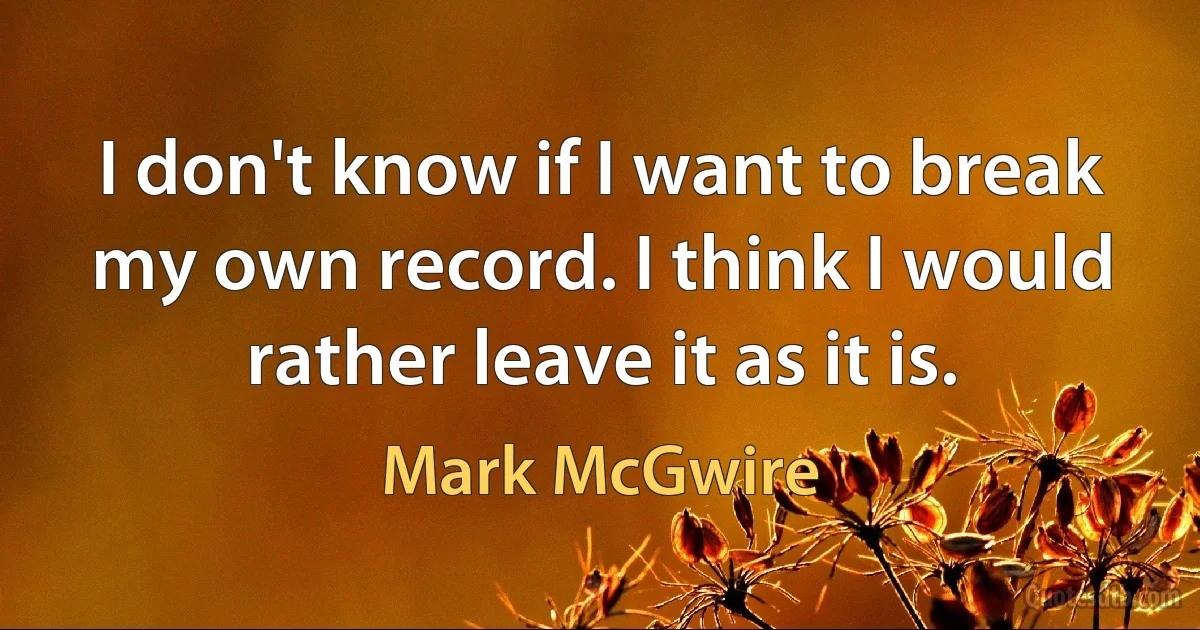 I don't know if I want to break my own record. I think I would rather leave it as it is. (Mark McGwire)