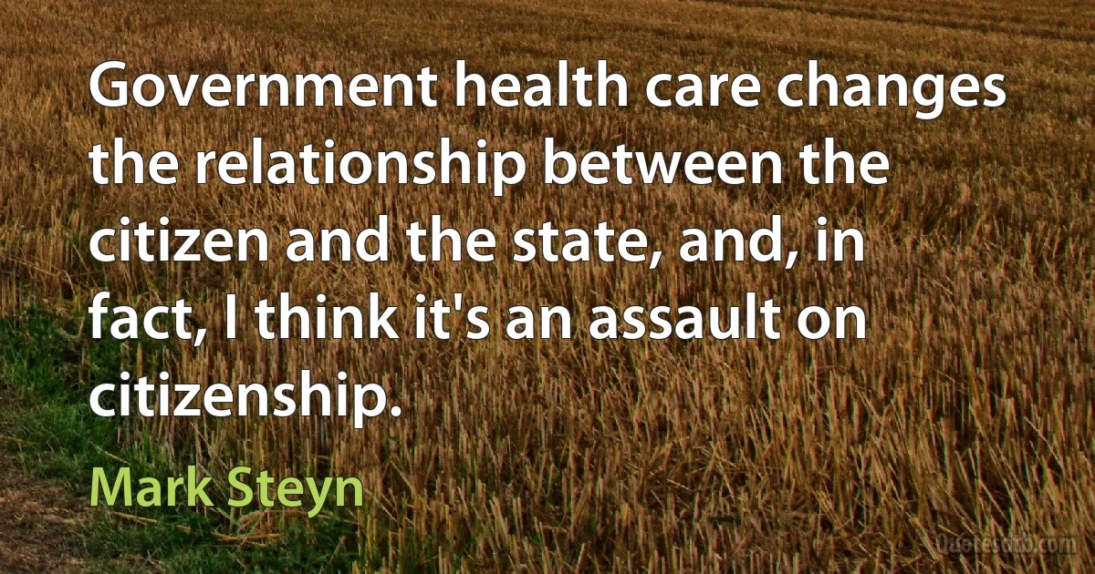 Government health care changes the relationship between the citizen and the state, and, in fact, I think it's an assault on citizenship. (Mark Steyn)