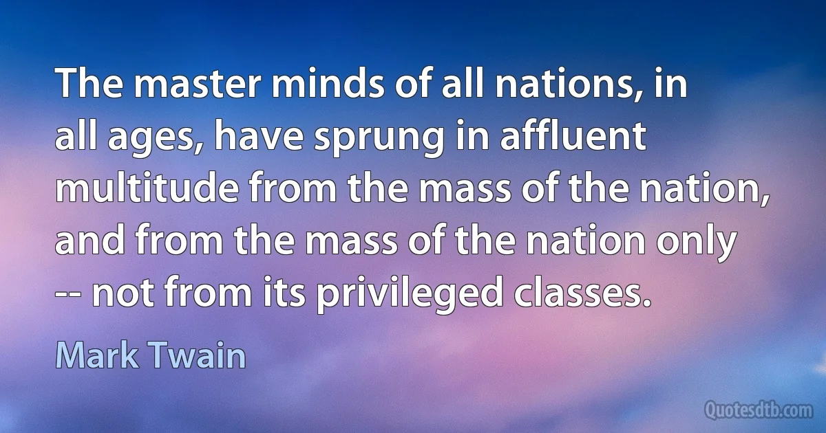 The master minds of all nations, in all ages, have sprung in affluent multitude from the mass of the nation, and from the mass of the nation only -- not from its privileged classes. (Mark Twain)