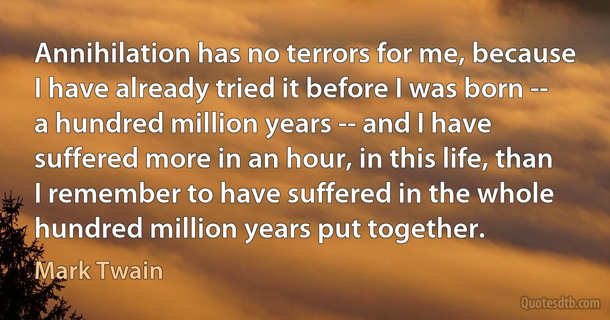 Annihilation has no terrors for me, because I have already tried it before I was born -- a hundred million years -- and I have suffered more in an hour, in this life, than I remember to have suffered in the whole hundred million years put together. (Mark Twain)