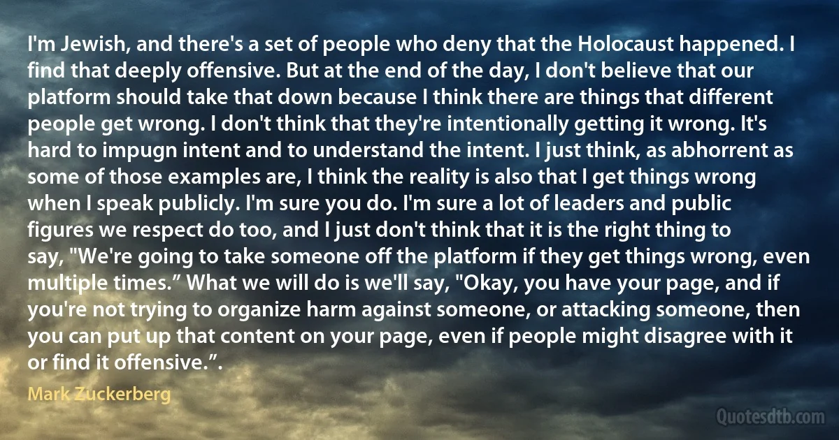 I'm Jewish, and there's a set of people who deny that the Holocaust happened. I find that deeply offensive. But at the end of the day, I don't believe that our platform should take that down because I think there are things that different people get wrong. I don't think that they're intentionally getting it wrong. It's hard to impugn intent and to understand the intent. I just think, as abhorrent as some of those examples are, I think the reality is also that I get things wrong when I speak publicly. I'm sure you do. I'm sure a lot of leaders and public figures we respect do too, and I just don't think that it is the right thing to say, "We're going to take someone off the platform if they get things wrong, even multiple times.” What we will do is we'll say, "Okay, you have your page, and if you're not trying to organize harm against someone, or attacking someone, then you can put up that content on your page, even if people might disagree with it or find it offensive.”. (Mark Zuckerberg)