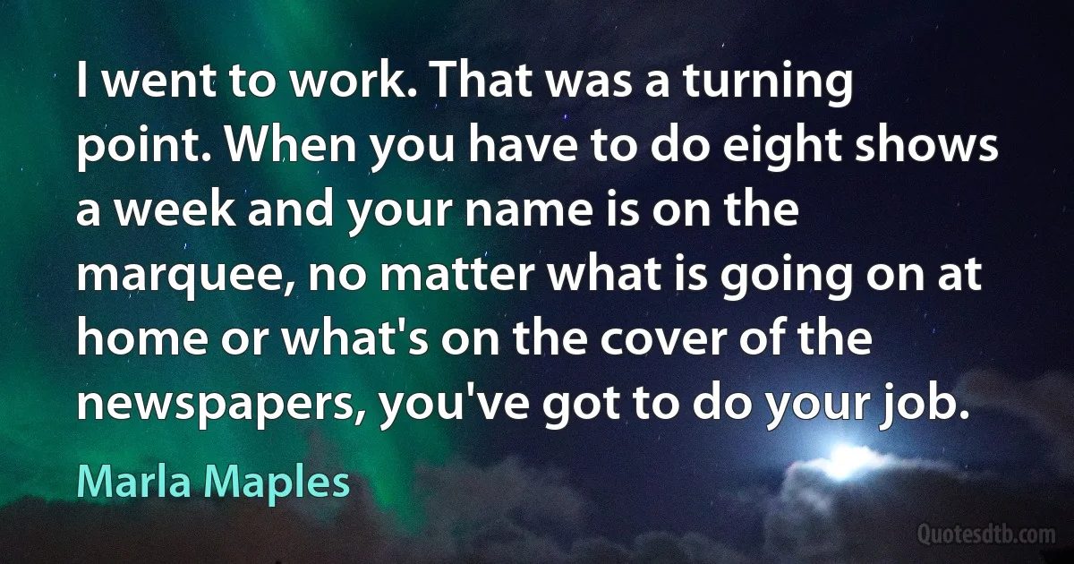 I went to work. That was a turning point. When you have to do eight shows a week and your name is on the marquee, no matter what is going on at home or what's on the cover of the newspapers, you've got to do your job. (Marla Maples)