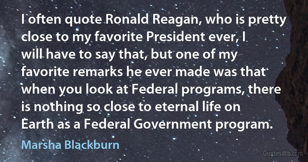 I often quote Ronald Reagan, who is pretty close to my favorite President ever, I will have to say that, but one of my favorite remarks he ever made was that when you look at Federal programs, there is nothing so close to eternal life on Earth as a Federal Government program. (Marsha Blackburn)