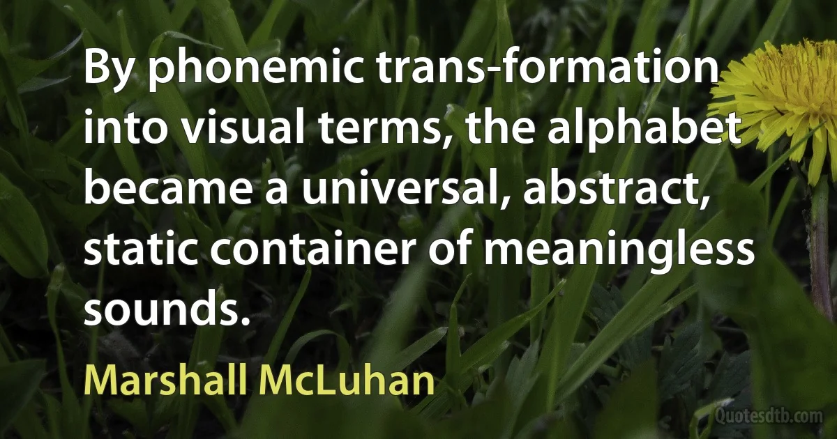 By phonemic trans-formation into visual terms, the alphabet became a universal, abstract, static container of meaningless sounds. (Marshall McLuhan)