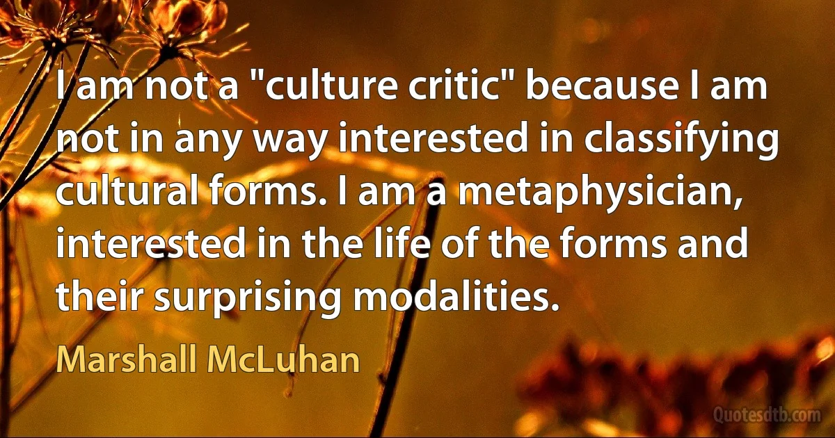 I am not a "culture critic" because I am not in any way interested in classifying cultural forms. I am a metaphysician, interested in the life of the forms and their surprising modalities. (Marshall McLuhan)