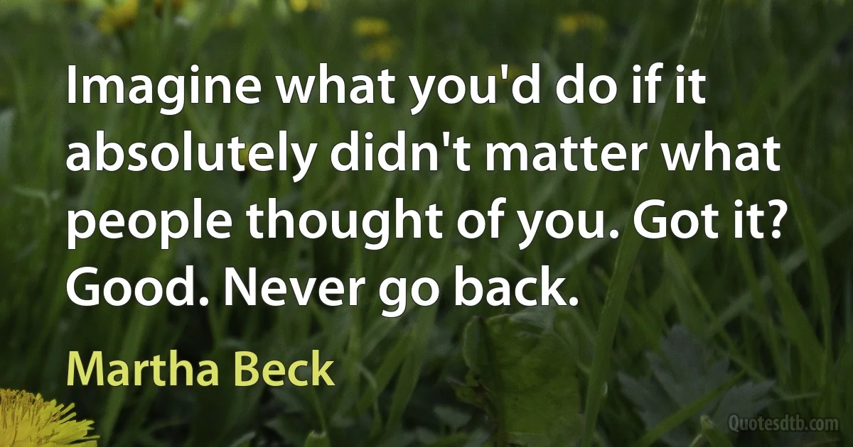 Imagine what you'd do if it absolutely didn't matter what people thought of you. Got it? Good. Never go back. (Martha Beck)