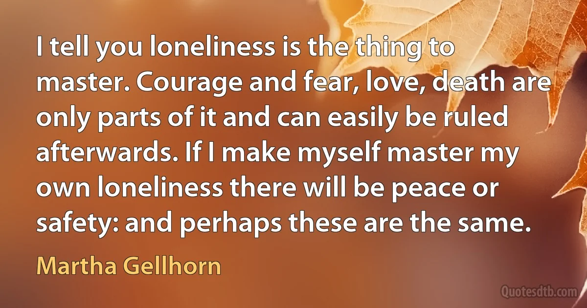 I tell you loneliness is the thing to master. Courage and fear, love, death are only parts of it and can easily be ruled afterwards. If I make myself master my own loneliness there will be peace or safety: and perhaps these are the same. (Martha Gellhorn)