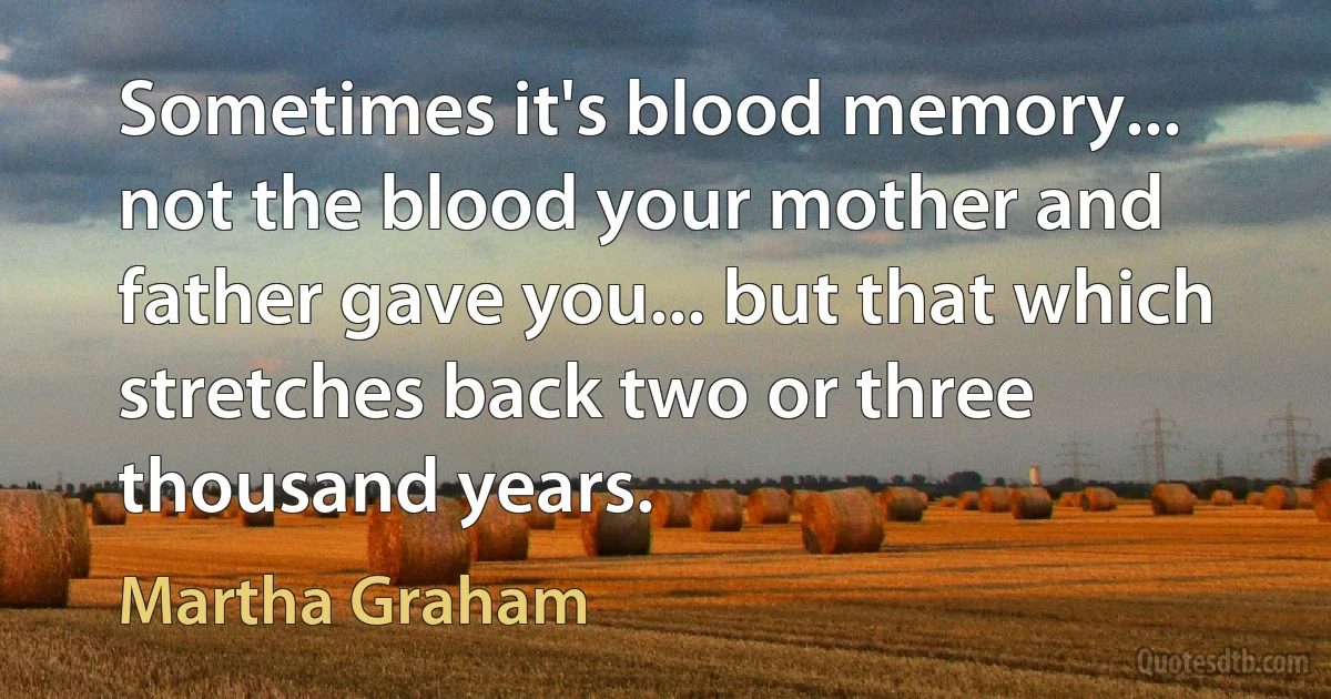 Sometimes it's blood memory... not the blood your mother and father gave you... but that which stretches back two or three thousand years. (Martha Graham)