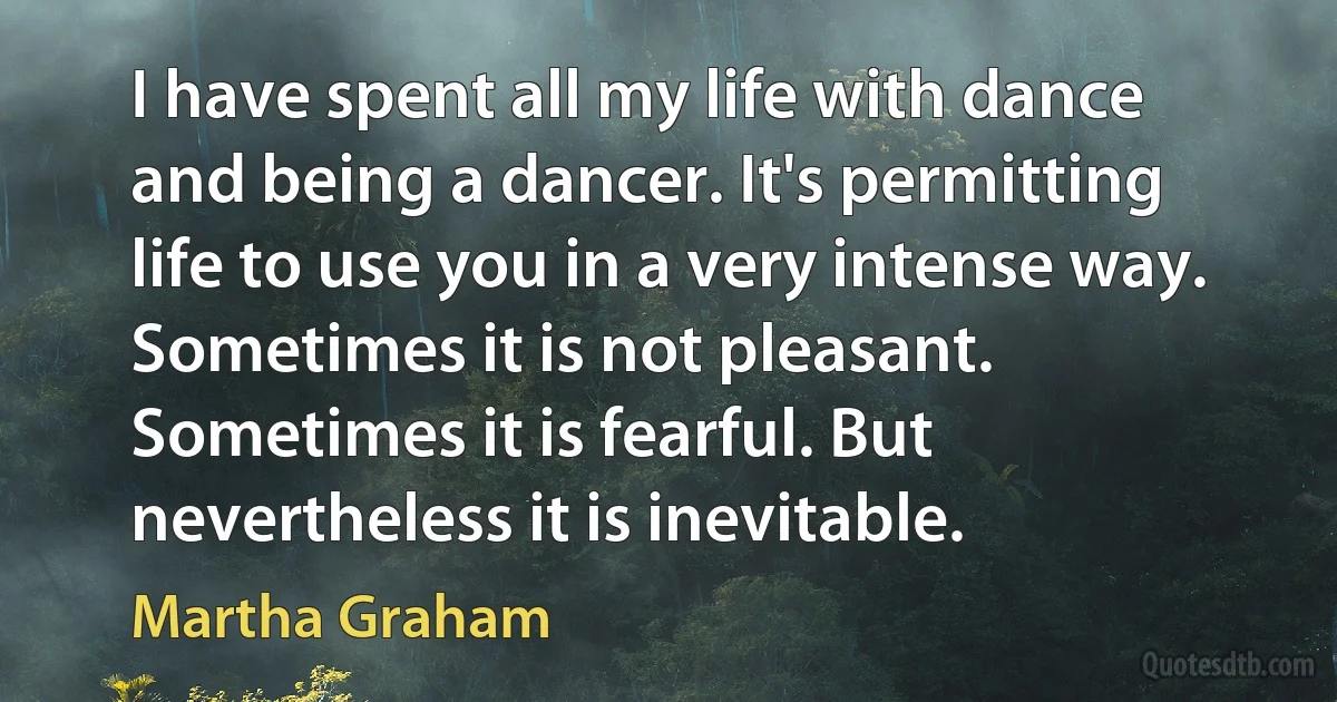 I have spent all my life with dance and being a dancer. It's permitting life to use you in a very intense way. Sometimes it is not pleasant. Sometimes it is fearful. But nevertheless it is inevitable. (Martha Graham)