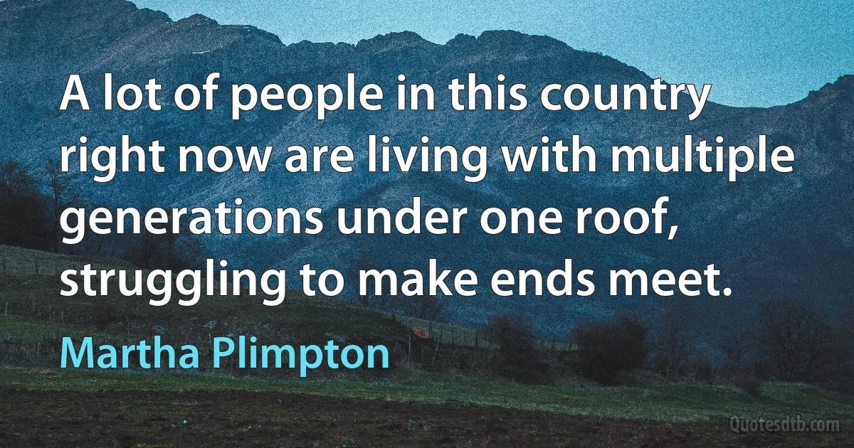 A lot of people in this country right now are living with multiple generations under one roof, struggling to make ends meet. (Martha Plimpton)