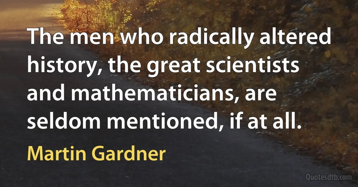 The men who radically altered history, the great scientists and mathematicians, are seldom mentioned, if at all. (Martin Gardner)