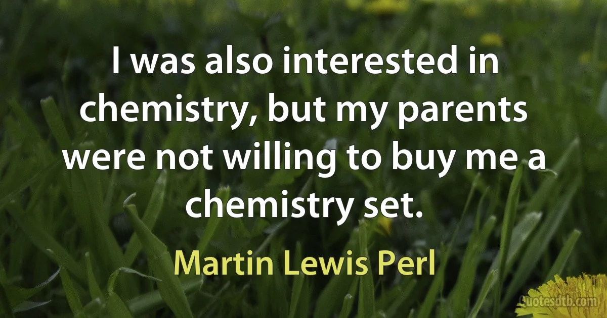 I was also interested in chemistry, but my parents were not willing to buy me a chemistry set. (Martin Lewis Perl)