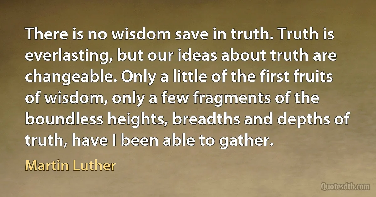 There is no wisdom save in truth. Truth is everlasting, but our ideas about truth are changeable. Only a little of the first fruits of wisdom, only a few fragments of the boundless heights, breadths and depths of truth, have I been able to gather. (Martin Luther)