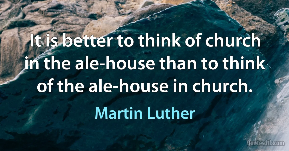 It is better to think of church in the ale-house than to think of the ale-house in church. (Martin Luther)