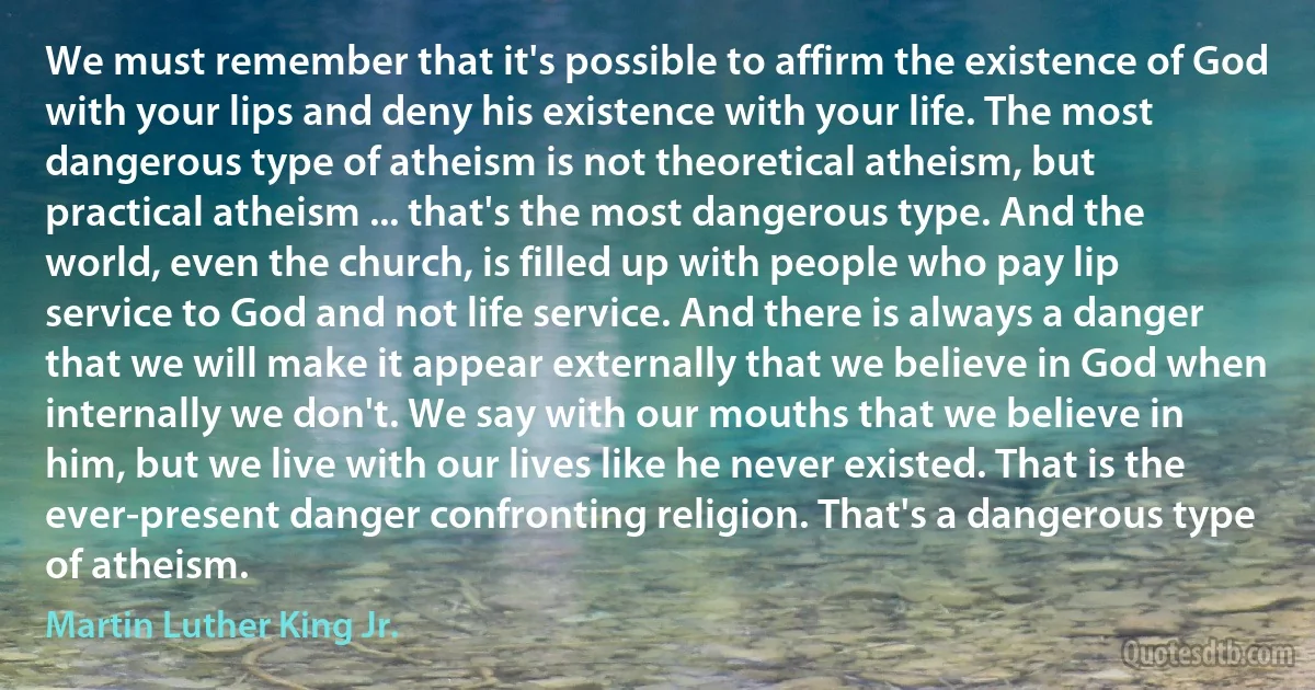 We must remember that it's possible to affirm the existence of God with your lips and deny his existence with your life. The most dangerous type of atheism is not theoretical atheism, but practical atheism ... that's the most dangerous type. And the world, even the church, is filled up with people who pay lip service to God and not life service. And there is always a danger that we will make it appear externally that we believe in God when internally we don't. We say with our mouths that we believe in him, but we live with our lives like he never existed. That is the ever-present danger confronting religion. That's a dangerous type of atheism. (Martin Luther King Jr.)