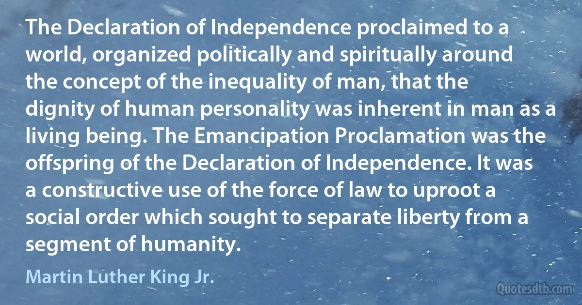 The Declaration of Independence proclaimed to a world, organized politically and spiritually around the concept of the inequality of man, that the dignity of human personality was inherent in man as a living being. The Emancipation Proclamation was the offspring of the Declaration of Independence. It was a constructive use of the force of law to uproot a social order which sought to separate liberty from a segment of humanity. (Martin Luther King Jr.)