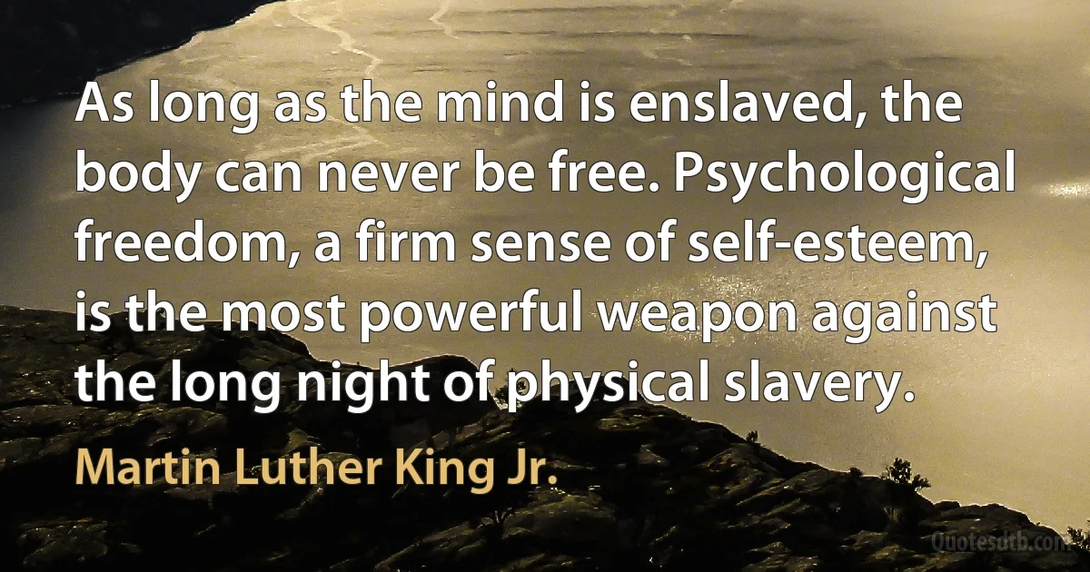 As long as the mind is enslaved, the body can never be free. Psychological freedom, a firm sense of self-esteem, is the most powerful weapon against the long night of physical slavery. (Martin Luther King Jr.)