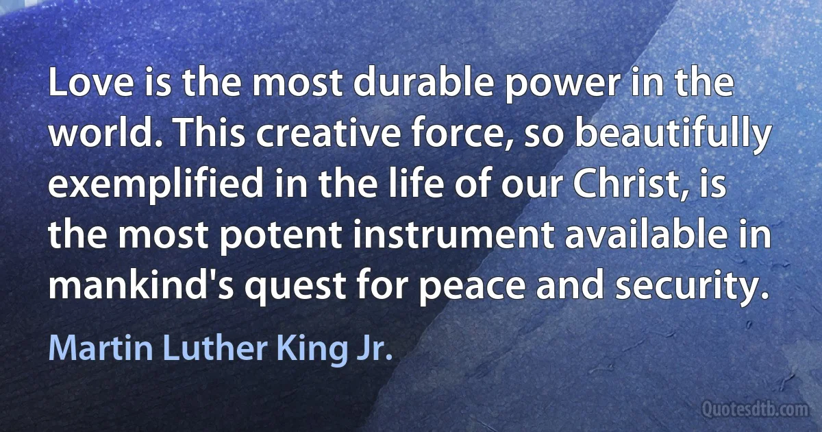 Love is the most durable power in the world. This creative force, so beautifully exemplified in the life of our Christ, is the most potent instrument available in mankind's quest for peace and security. (Martin Luther King Jr.)